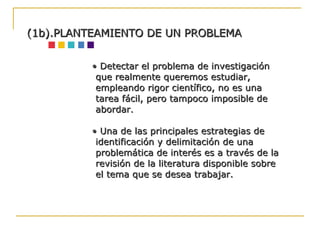 •  Detectar el problema de investigación que realmente queremos estudiar, empleando rigor científico, no es una tarea fácil, pero tampoco imposible de abordar. •  Una de las principales estrategias de identificación y delimitación de una problemática de interés es a través de la revisión de la literatura disponible sobre el tema que se desea trabajar. (1b).PLANTEAMIENTO DE UN PROBLEMA 