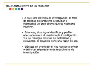 •  A nivel del proyecto de investigación, la falta de claridad del problema a estudiar e representa un gran dilema que es necesario resolver.  •  Entonces, si se logra identificar y perfilar adecuadamente el problema de investigación y si se manejan criterios de factibilidad y relevancia, el proyecto tiene una razón de ser. •  Siéntete un triunfador si has logrado plantear y delimitar adecuadamente tu problema de investigación. (1b).PLANTEAMIENTO DE UN PROBLEMA 