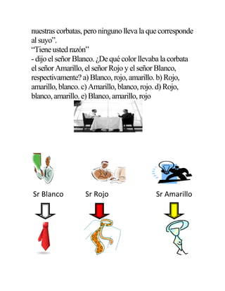 nuestras corbatas, pero ninguno lleva la que corresponde
al suyo”.
“Tiene usted razón”
- dijo el señor Blanco. ¿De qué color llevaba la corbata
el señor Amarillo, el señor Rojo y el señor Blanco,
respectivamente? a) Blanco, rojo, amarillo. b) Rojo,
amarillo, blanco. c) Amarillo, blanco, rojo. d) Rojo,
blanco, amarillo. e) Blanco, amarillo, rojo
Sr Blanco Sr Rojo Sr Amarillo
 