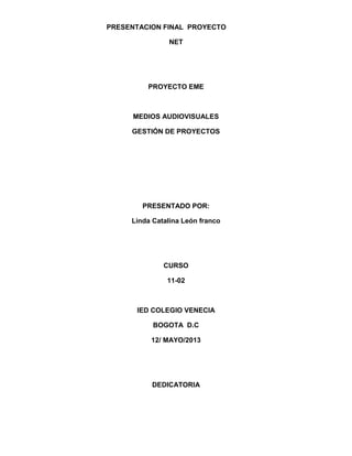 PRESENTACION FINAL PROYECTO
NET

PROYECTO EME

MEDIOS AUDIOVISUALES
GESTIÓN DE PROYECTOS

PRESENTADO POR:
Linda Catalina León franco

CURSO
11-02

IED COLEGIO VENECIA
BOGOTA D.C
12/ MAYO/2013

DEDICATORIA

 