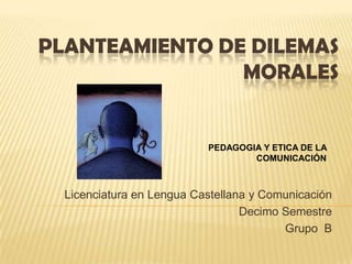 PLANTEAMIENTO DE DILEMAS
                MORALES


                           PEDAGOGIA Y ETICA DE LA
                                   COMUNICACIÓN



  Licenciatura en Lengua Castellana y Comunicación
                                  Decimo Semestre
                                         Grupo B
 