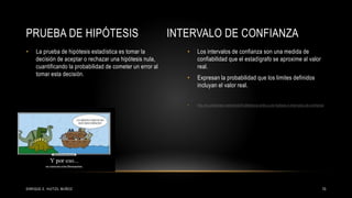 • La prueba de hipótesis estadística es tomar la
decisión de aceptar o rechazar una hipótesis nula,
cuantificando la probabilidad de cometer un error al
tomar esta decisión.
• Los intervalos de confianza son una medida de
confiabilidad que el estadígrafo se aproxime al valor
real.
• Expresan la probabilidad que los limites definidos
incluyan el valor real.
• http://es.slideshare.net/yerkob/9-diferencia-entre-p-de-hiptesis-e-intervalos-de-confianza
PRUEBA DE HIPÓTESIS INTERVALO DE CONFIANZA
10ENRIQUE E. HUITZIL MUÑOZ
 