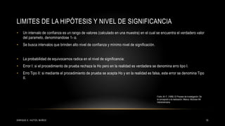 LIMITES DE LA HIPÓTESIS Y NIVEL DE SIGNIFICANCIA
• Un intervalo de confianza es un rango de valores (calculado en una muestra) en el cual se encuentra el verdadero valor
del parameto, denominandose 1- α.
• Se busca intervalos que brinden alto nivel de confianza y mínimo nivel de significación.
• La probabilidad de equivocarnos radica en el nivel de significancia:
• Error I: si el procedimiento de prueba rechaza la Ho pero en la realidad es verdadera se denomina erro tipo I.
• Erro Tipo II: si mediante el procedimiento de prueba se acepta Ho y en la realidad es falsa, este error se denomina Tipo
II.
15ENRIQUE E. HUITZIL MUÑOZ
Fortin, M.-F. (1999). El Proceso de investigación: De
la concepción a la realización. México: McGraw-Hill
Interamericana.
 
