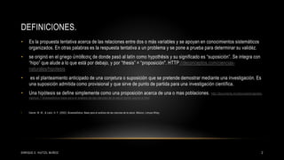 DEFINICIONES.
• Es la propuesta tentativa acerca de las relaciones entre dos o más variables y se apoyan en conocimientos sistemáticos
organizados. En otras palabras es la respuesta tentativa a un problema y se pone a prueba para determinar su validéz.
• se originó en el griego ὑπόθεσις de donde pasó al latín como hypothĕsis y su significado es “suposición”. Se integra con
“hipo” que alude a lo que está por debajo, y por “thesis” = “proposición". HTTP://deconceptos.com/ciencias-
naturales/hipotesis
• es el planteamiento anticipado de una conjetura o suposición que se pretende demostrar mediante una investigación. Es
una suposición admitida como provisional y que sirve de punto de partida para una investigación científica.
• Una hipótesis se define simplemente como una proposición acerca de una o mas poblaciones. http://documents.mx/documents/daniels-
capitulo-7-bioestadistica-base-para-el-analisis-de-las-ciencias-de-la-salud-daniel-wayne-w.html
• Daniel, W. W., & León, H. F. (2002). Bioestadística: Base para el análisis de las ciencias de la salud. México: Limusa Wiley.
2ENRIQUE E. HUITZIL MUÑOZ
 