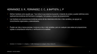 HERNÁNDEZ, S. R., FERNÁNDEZ, C. C., & BAPTISTA, L. P
• Definen hipótesis como aquello que “nos indica lo que estamos buscando o tratando de probar y pueden definirse como
explicaciones tentativas del fenómeno investigado, formuladas a manera de proposiciones.”
• Las hipótesis son proposiciones tentativas acerca de las relaciones entre dos o más variables y se apoyan en
conocimientos organizados y sistematizados.
• Pueden ser más o menos precisas, involucrar a dos o más variables, pero en cualquier caso estas son proposiciones
sujetas a comprobación empírica, a verificación en la realidad.
• Hernández, S. R., Fernández, C. C., & Baptista, L. P. (2006). Metodología de la investigación. México: McGraw Hill.
3ENRIQUE E. HUITZIL MUÑOZ
 