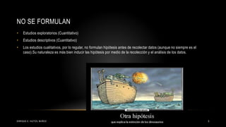 NO SE FORMULAN
ENRIQUE E. HUITZIL MUÑOZ 5
• Estudios exploratorios (Cuantitativo)
• Estudios descriptivos (Cuantitativo)
• Los estudios cualitativos, por lo regular, no formulan hipótesis antes de recolectar datos (aunque no siempre es el
caso).Su naturaleza es más bien inducir las hipótesis por medio de la recolección y el análisis de los datos.
 