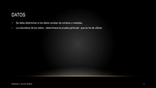 DATOS
• Se debe determinar si los datos constan de conteos o medidas.
• La naturaleza de los datos , determinara la prueba particular que se ha de utilizar.
7ENRIQUE E. HUITZIL MUÑOZ
 