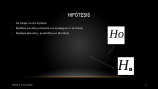 HIPÓTESIS
• Se trabaja con dos hipótesis:
• Hipótesis que debe probarse la cual se designa con el símbolo
• Hipótesis alternativa, se identifica con el símbolo.
9ENRIQUE E. HUITZIL MUÑOZ
 