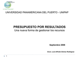 1 UNIVERSIDAD PANAMERICANA DEL PUERTO - UNIPAP PRESUPUESTO POR RESULTADOS Una nueva forma de gestionar los recursos Septiembre 2008 Econ. Luis Alfredo Gómez Rodriguez 