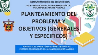 PLANTEAMIENTO DEL
PROBLEMA Y
OBJETIVOS (GENERALES
Y ESPECIFICOS)
PONENTE: ELISA SARAHI LÓPEZ PATIÑO R3 DE GERIATRIA
PROFESOR COORDINADOR: DR. ALEJANDRO HERRERA LANDERO
INSTITUTO MEXICANO DEL SEGURO SOCIAL
SEDE: UMAE HOSPITAL DE TRAUMATOLOGÍA DR.
VICTORIO DE LA FUENTE NARVÁEZ
 