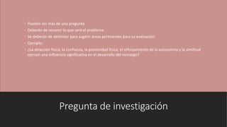Pregunta de investigación
◦ Pueden ser más de una pregunta
◦ Deberán de resumir lo que será el problema
◦ Se deberán de delimitar para sugerir áreas pertinentes para su evaluación
◦ Ejemplo:
◦ ¿La atracción física, la confianza, la proximidad física, el reforzamiento de la autoestima y la similitud
ejercen una influencia significativa en el desarrollo del noviazgo?
 