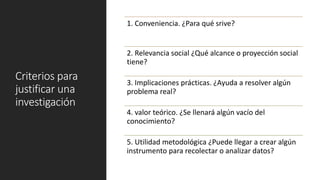 Criterios para
justificar una
investigación
1. Conveniencia. ¿Para qué srive?
2. Relevancia social ¿Qué alcance o proyección social
tiene?
3. Implicaciones prácticas. ¿Ayuda a resolver algún
problema real?
4. valor teórico. ¿Se llenará algún vacío del
conocimiento?
5. Utilidad metodológica ¿Puede llegar a crear algún
instrumento para recolectar o analizar datos?
 