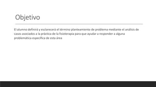 Objetivo
El alumno definirá y esclarecerá el término planteamiento de problema mediante el análisis de
casos asociados a la práctica de la fisioterapia para que ayudar a responder a alguna
problemática específica de esta área
 