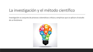 La investigación y el método científico
Investigación es conjunto de procesos sistemáticos críticos y empíricos que se aplican al estudio
de un fenómeno
 