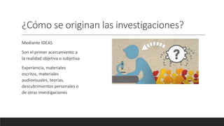 ¿Cómo se originan las investigaciones?
Mediante IDEAS
Son el primer acercamiento a
la realidad objetiva o subjetiva
Experiencia, materiales
escritos, materiales
audiovisuales, teorias,
descubrimientos personales o
de otras investigaciones
 