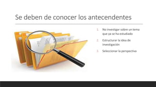 Se deben de conocer los antecendentes
1. No investigar sobre un tema
que ya se ha estudiado
2. Estructurar la idea de
investigación
3. Seleccionar la perspectiva
 