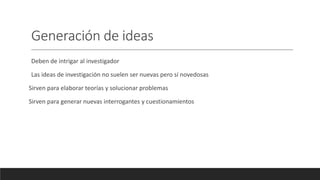 Generación de ideas
Deben de intrigar al investigador
Las ideas de investigación no suelen ser nuevas pero sí novedosas
Sirven para elaborar teorías y solucionar problemas
Sirven para generar nuevas interrogantes y cuestionamientos
 