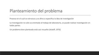 Planteamiento del problema
Proceso en el cual se estrutura y se afina o especifica la idea de investigación
La investigación no sólo va orientada al trabajo de laboratorio, se puede realizar investigación en
todas partes.
Un problema bien planteado está casi resuelto (Ackoff, 1976)
 