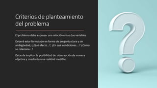 Criterios de planteamiento
del problema
El problema debe expresar una relación entre dos variables
Deberá estar formulado en forma de pregunta clara y sin
ambigüedad, (¿Qué efecto…?, ¿En qué condiciones….? ¿Cómo
se relaciona…?
Debe de implicar la posibilidad de observación de manera
objetiva y mediante una realidad medible
 