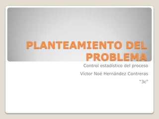 PLANTEAMIENTO DEL
        PROBLEMA
        Control estadístico del proceso
       Víctor Noé Hernández Contreras
                                  “3c”
 