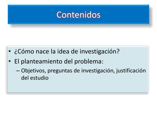 Contenidos


• ¿Cómo nace la idea de investigación?
• El planteamiento del problema:
  – Objetivos, preguntas de investigación, justificación
    del estudio
 