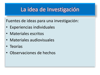 La idea de Investigación
Fuentes de ideas para una investigación:
• Experiencias individuales
• Materiales escritos
• Materiales audiovisuales
• Teorías
• Observaciones de hechos
 
