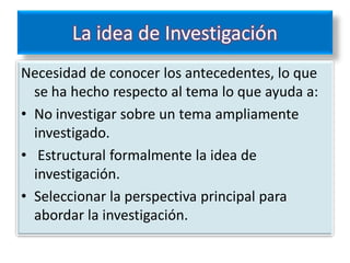 La idea de Investigación
Necesidad de conocer los antecedentes, lo que
  se ha hecho respecto al tema lo que ayuda a:
• No investigar sobre un tema ampliamente
  investigado.
• Estructural formalmente la idea de
  investigación.
• Seleccionar la perspectiva principal para
  abordar la investigación.
 