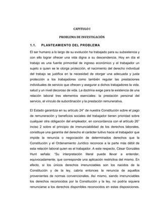 CAPITULO I

                     PROBLEMA DE INVESTIGACIÓN

1.1.    PLANTEAMIENTO DEL PROBLEMA

El ser humano a lo largo de su evolución ha trabajado para su subsistencia y
con ello lograr ofrecer una vida digna a su descendencia. Hoy en día el
trabajo es una fuente primordial de ingreso económico y el trabajador un
sujeto a quien se le otorga protección, el nacimiento del derecho individual
del trabajo se justifica en la necesidad de otorgar una adecuada y justa
protección a los trabajadores como también regular las prestaciones
individuales de servicio que ofrecen y asegurar a dichos trabajadores la vida,
salud y un nivel decoroso de vida. La doctrina exige para la existencia de una
relación laboral tres elementos esenciales: la prestación personal del
servicio, el vínculo de subordinación y la prestación remunerativa.

El Estado garantiza en su artículo 24° de nuestra Constitución sobre el pago
de remuneración y beneficios sociales del trabajador tienen prioridad sobre
cualquier otra obligación del empleador, en concordancia con el artículo 26°
inciso 2 sobre el principio de irrenunciabilidad de los derechos laborales,
constituye una garantía del derecho el carácter tuitivo hacia el trabajador que
impide la renuncia o negociación de determinados derechos que la
Constitución y el Ordenamiento Jurídico reconoce a la parte más débil de
esta relación laboral quien es el trabajador. A este respecto, César Gonzáles
Hunt   señala:   “Su   interpretación   literal   puede   llevar   a   entender,
equivocadamente, que corresponde una aplicación restrictiva del mismo. En
efecto, si los únicos derechos irrenunciables son los nacidos de la
Constitución y de la ley, cabría entonces la renuncia de aquellos
provenientes de normas convencionales. Así mismo, siendo irrenunciables
los derechos reconocidos por la Constitución y la ley, no podría siquiera
renunciarse a los derechos disponibles reconocidos en estas disposiciones.
 