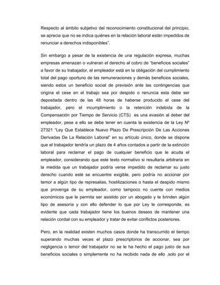 Respecto al ámbito subjetivo del reconocimiento constitucional del principio,
se aprecia que no se indica quiénes en la relación laboral están impedidos de
renunciar a derechos indisponibles”.

Sin embargo a pesar de la existencia de una regulación expresa, muchas
empresas amenazan o vulneran el derecho al cobro de “beneficios sociales”
a favor de su trabajador, el empleador está en la obligación del cumplimiento
total del pago oportuno de las remuneraciones y demás beneficios sociales,
siendo estos un beneficio social de previsión ante las contingencias que
origina el cese en el trabajo sea por despido o renuncia esta debe ser
depositada dentro de las 48 horas de haberse producido el cese del
trabajador,   pero   el   incumplimiento   o   la   retención   indebida   de   la
Compensación por Tiempo de Servicio (CTS) es una evasión al deber del
empleador, pese a ello se debe tener en cuenta la existencia de la Ley Nº
27321 “Ley Que Establece Nuevo Plazo De Prescripción De Las Acciones
Derivadas De La Relación Laboral” en su artículo único, donde se dispone
que el trabajador tendría un plazo de 4 años contados a partir de la extinción
laboral para reclamar el pago de cualquier beneficio que le acuda el
empleador, considerando que este texto normativo si resultaría arbitraria en
la medida que un trabajador podría verse impedido de reclamar su justo
derecho cuando esté se encuentre exigible, pero podría no accionar por
temor a algún tipo de represalias, hostilizaciones o hasta el despido mismo
que provenga de su empleador, como tampoco no cuente con medios
económicos que le permita ser asistido por un abogado y le brinden algún
tipo de asesoría y con ello defender lo que por Ley le corresponde, es
evidente que cada trabajador tiene los buenos deseos de mantener una
relación cordial con su empleador y tratar de evitar conflictos posteriores.

Pero, en la realidad existen muchos casos donde ha transcurrido el tiempo
superando muchas veces el plazo prescriptorios de accionar, sea por
negligencia o temor del trabajador no se le ha hecho el pago justo de sus
beneficios sociales o simplemente no ha recibido nada de ello ,solo por el
 