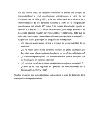 En esta misma línea, es necesario interiorizar el estudio del principio de
     irrenunciabilidad a nivel constitucional, enfocándonos a partir de las
     Constituciones de 1979 y 1993, y de esta última cual es el alcance de la
     irrenunciabilidad de los derechos laborales a partir de la interpretación
     constitucional del artículo 26º inciso 2 de nuestra Constitución vigente en
     relación a la Ley Nº 27321 en su artículo único, para luego estudiar si los
     beneficios sociales resultan ser irrenunciables y disponibles, dado que es
     este rubro cobra mayor relevancia en el presente proyecto de investigación.
     Es por esta razón, que surgen las preguntas de investigación:
     -   ¿El plazo de prescripción vulnera el principio de irrenunciabilidad de los
         derechos?
     -   ¿El no hacer cobro de los beneficios sociales en plazo establecido por
         Ley, dará lugar a la renuncia del derecho de los beneficios del trabajador?
     -   ¿Constituye la prescripción, una forma de sanción, para el trabajador que
         no fue diligente en accionar a tiempo?
     -   ¿El cobro de beneficios sociales no debería estar sujeto a prescripción?
     -   ¿Cómo se ha sido regulado el         principio de irrenunciabilidad en la
         Constitución de 1979 y 1993?

Aquellas preguntas que serán abordadas y absueltas a lo largo del desarrollo de la
investigación de la presente tesis
 