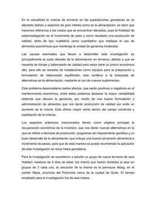 En la actualidad la crianza de terneros en las explotaciones ganaderas se ve
afectada debido a aspectos de gran interés como es la alimentación; es decir que
hacemos referencia a los costos que se encuentran elevados, pues la finalidad de
estainvestigación es el incremento de peso y como resultado una producción de
calidad, tanto de tipo cualitativo como cuantitativo que implique el uso de
alimentos económicos que mantenga la unidad de ganancia moderada.

Las causas esenciales        que   llevan   a   desarrollar esta   investigación   es
principalmente el costo elevado de la alimentación en terneros, debido a que se
necesita de forraje y balanceado de calidad pero estos tiene un precio económico
alto, para ello se necesita de instalaciones como equipos para la preparación y
formulación de balanceado equilibrado, esto conlleva a la búsqueda de
alternativas en la alimentación, mediante el uso de nuevos suplementos.

Este problema desencadena ciertos efectos, que serán positivos o negativos en el
mantenimiento económico, entre estos podemos destacar la mayor rentabilidad
obtenida que elevara la ganancia, por medio de una buena formulación y
administración de alimentos que nos darán producción de calidad por ende un
aumento de la misma. Esta ofrece mayor venta dentro del campo comercial y
explotación de la crianza.

Los aspectos anteriores mencionados tienen como objetivo principal la
recuperación económica de la inversión, que nos darán nuevas alternativas en lo
que se refiere a técnicas de producción, programas de mejoramiento genético y un
buen desarrollo de la alimentación que incluya una buena conversión alimenticia e
incremento de pesos, para que de esta manera se pueda recomendar la aplicación
de esta investigación en otros hatos ganaderos.

Para la investigación se sometieron a estudio un grupo de nueve terneros de raza
Holstein mestizos de 5 días de edad, los mismo que fueron divididos al azar en
grupos de 3 cada uno, la ubicación de la misma es la parroquia Alóag, en el
cantón Mejía, provincia del Pichincha cerca de la ciudad de Quito. El tiempo
empleado para la investigación fue de seis meses.
 