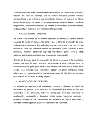 La alimentación por leche mantiene poco desarrollo de los preestomagos rumen y
retículo, en caso de terneros con un rumen funcional pueden volverse
monogástricos si se retorna a una alimentación lechera, en cuanto a un rápido
desarrollo del rumen; un menor consumo de leche en terneros da como resultado
mayor venta, adaptación alimenticia de forrajes y concentrado. Económicamente,
un bajo costo de nutrientes provenientes del forraje verde.

   -   CRIANZA DE LOS TERNEROS

En cuanto a la crianza de la hembra destinada al reemplazo, permite realizar
servicios de monta en tiempo mas corto, y por lo tanto la producción de leche
inicia de manera temprana, logrando obtener mayor numero de crías y producción
durante su vida útil, económicamente es ventajoso preñar vaconas a edad
temprana, debemos considerar aspectos importantes como: peso y edad;
sabiendo que el primero destaca ante procesos de inseminación.

Crianza de terneros para la producción de carne, en cuanto a la explotación
existen tres tipos de estos: intensivo, semintensivo y tradicional que tienen la
finalidad de ganar peso para llevar a los terneros de ceba con la menor edad
posible. Los terneros para sementales poseen un plano nutricional diario,
relacionado con peso durante los tres primeros meses de vida de forma tal que a
esta edad alcancen de 90 a 100 kg de peso.

   -   ALIMENTACION DEL TERNERO

La alimentación comprende el seleccionar, preparar y distribuir los alimentos
destinados del ganado, y por otro lado las actividades que llevan a cabo para
aprovechar a los alimentos, entre los principales: Podemos mencionar la
aprehensión, masticación y deglución, limpia ciertas reacciones químicas y
procesos fisiológicos que transformen los alimentos en tejidos corporales y
actividad entre la ingestión, digestión, y absorción de nutrientes.
 