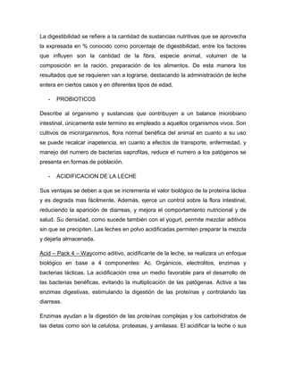 La digestibilidad se refiere a la cantidad de sustancias nutritivas que se aprovecha
la expresada en % conocido como porcentaje de digestibilidad, entre los factores
que influyen son la cantidad de la fibra, especie animal, volumen de la
composición en la ración, preparación de los alimentos. De esta manera los
resultados que se requieren van a lograrse, destacando la administración de leche
entera en ciertos casos y en diferentes tipos de edad.

   -   PROBIOTICOS

Describe al organismo y sustancias que contribuyen a un balance microbiano
intestinal, únicamente este termino es empleado a aquellos organismos vivos. Son
cultivos de microrganismos, flora normal benéfica del animal en cuanto a su uso
se puede recalcar inapetencia, en cuanto a efectos de transporte, enfermedad, y
manejo del numero de bacterias saprofitas, reduce el numero a los patógenos se
presenta en formas de población.

   -   ACIDIFICACION DE LA LECHE

Sus ventajas se deben a que se incrementa el valor biológico de la proteína láctea
y es degrada mas fácilmente. Además, ejerce un control sobre la flora intestinal,
reduciendo la aparición de diarreas, y mejora el comportamiento nutricional y de
salud. Su densidad, como sucede también con el yogurt, permite mezclar aditivos
sin que se precipiten. Las leches en polvo acidificadas permiten preparar la mezcla
y dejarla almacenada.

Acid – Pack 4 – Waycomo aditivo, acidificante de la leche, se realizara un enfoque
biológico en base a 4 componentes: Ac. Orgánicos, electrolitos, enzimas y
bacterias lácticas. La acidificación crea un medio favorable para el desarrollo de
las bacterias benéficas, evitando la multiplicación de las patógenas. Activa a las
enzimas digestivas, estimulando la digestión de las proteínas y controlando las
diarreas.

Enzimas ayudan a la digestión de las proteínas complejas y los carbohidratos de
las dietas como son la celulosa, proteasas, y amilasas. El acidificar la leche o sus
 