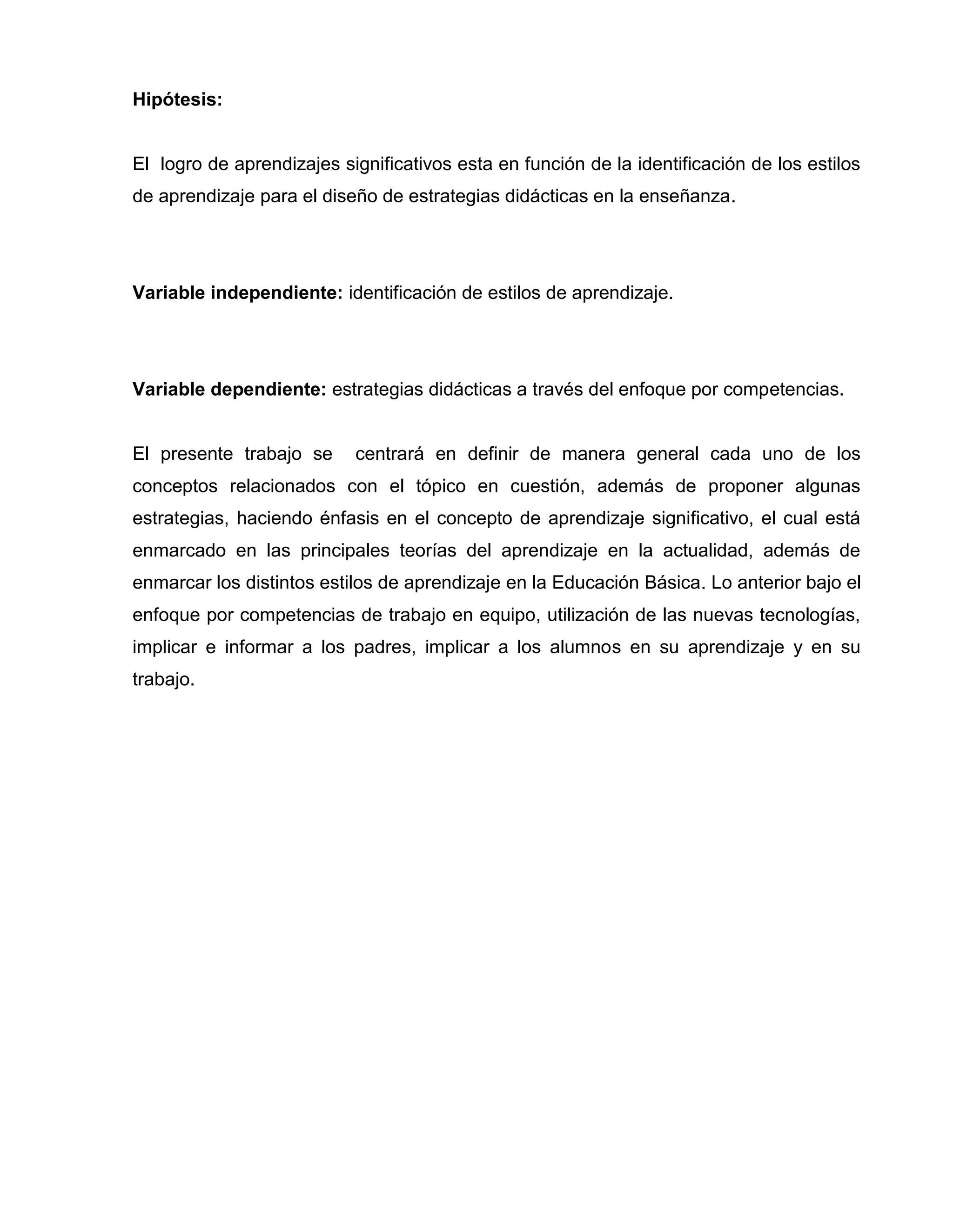Hipótesis:


El logro de aprendizajes significativos esta en función de la identificación de los estilos
de aprendizaje para el diseño de estrategias didácticas en la enseñanza.




Variable independiente: identificación de estilos de aprendizaje.




Variable dependiente: estrategias didácticas a través del enfoque por competencias.


El presente trabajo se     centrará en definir de manera general cada uno de los
conceptos relacionados con el tópico en cuestión, además de proponer algunas
estrategias, haciendo énfasis en el concepto de aprendizaje significativo, el cual está
enmarcado en las principales teorías del aprendizaje en la actualidad, además de
enmarcar los distintos estilos de aprendizaje en la Educación Básica. Lo anterior bajo el
enfoque por competencias de trabajo en equipo, utilización de las nuevas tecnologías,
implicar e informar a los padres, implicar a los alumnos en su aprendizaje y en su
trabajo.
 