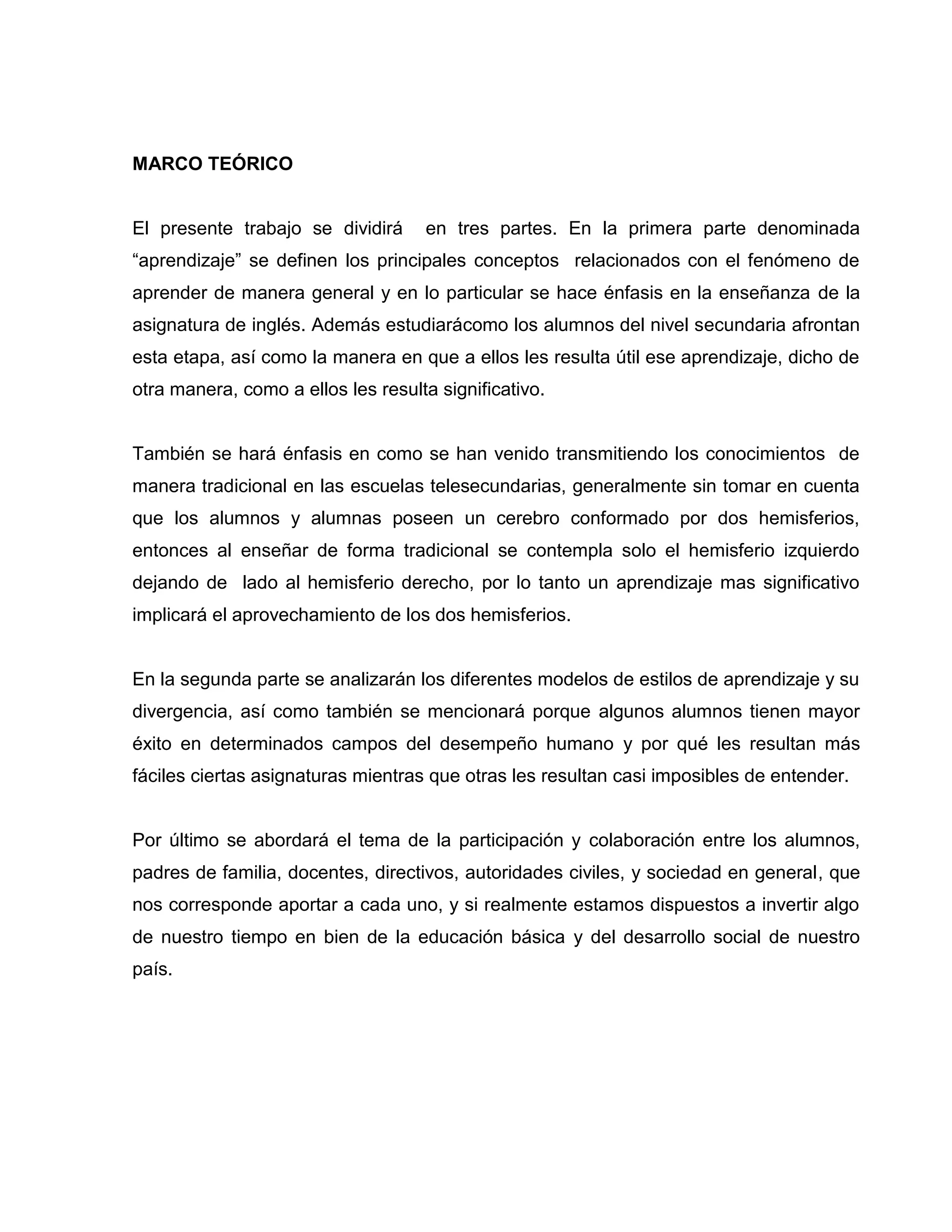 MARCO TEÓRICO


El presente trabajo se dividirá     en tres partes. En la primera parte denominada
“aprendizaje” se definen los principales conceptos relacionados con el fenómeno de
aprender de manera general y en lo particular se hace énfasis en la enseñanza de la
asignatura de inglés. Además estudiarácomo los alumnos del nivel secundaria afrontan
esta etapa, así como la manera en que a ellos les resulta útil ese aprendizaje, dicho de
otra manera, como a ellos les resulta significativo.


También se hará énfasis en como se han venido transmitiendo los conocimientos de
manera tradicional en las escuelas telesecundarias, generalmente sin tomar en cuenta
que los alumnos y alumnas poseen un cerebro conformado por dos hemisferios,
entonces al enseñar de forma tradicional se contempla solo el hemisferio izquierdo
dejando de lado al hemisferio derecho, por lo tanto un aprendizaje mas significativo
implicará el aprovechamiento de los dos hemisferios.


En la segunda parte se analizarán los diferentes modelos de estilos de aprendizaje y su
divergencia, así como también se mencionará porque algunos alumnos tienen mayor
éxito en determinados campos del desempeño humano y por qué les resultan más
fáciles ciertas asignaturas mientras que otras les resultan casi imposibles de entender.


Por último se abordará el tema de la participación y colaboración entre los alumnos,
padres de familia, docentes, directivos, autoridades civiles, y sociedad en general, que
nos corresponde aportar a cada uno, y si realmente estamos dispuestos a invertir algo
de nuestro tiempo en bien de la educación básica y del desarrollo social de nuestro
país.
 