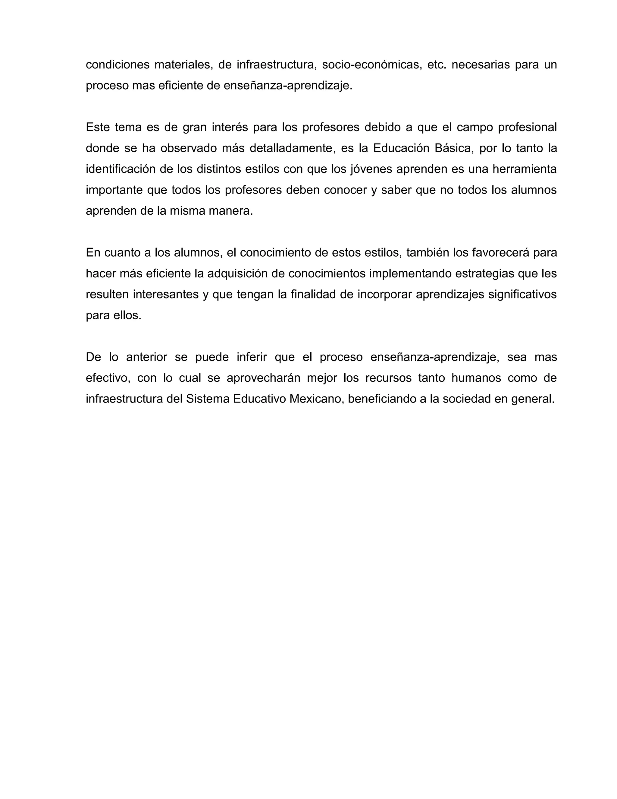 condiciones materiales, de infraestructura, socio-económicas, etc. necesarias para un
proceso mas eficiente de enseñanza-aprendizaje.


Este tema es de gran interés para los profesores debido a que el campo profesional
donde se ha observado más detalladamente, es la Educación Básica, por lo tanto la
identificación de los distintos estilos con que los jóvenes aprenden es una herramienta
importante que todos los profesores deben conocer y saber que no todos los alumnos
aprenden de la misma manera.


En cuanto a los alumnos, el conocimiento de estos estilos, también los favorecerá para
hacer más eficiente la adquisición de conocimientos implementando estrategias que les
resulten interesantes y que tengan la finalidad de incorporar aprendizajes significativos
para ellos.


De lo anterior se puede inferir que el proceso enseñanza-aprendizaje, sea mas
efectivo, con lo cual se aprovecharán mejor los recursos tanto humanos como de
infraestructura del Sistema Educativo Mexicano, beneficiando a la sociedad en general.
 