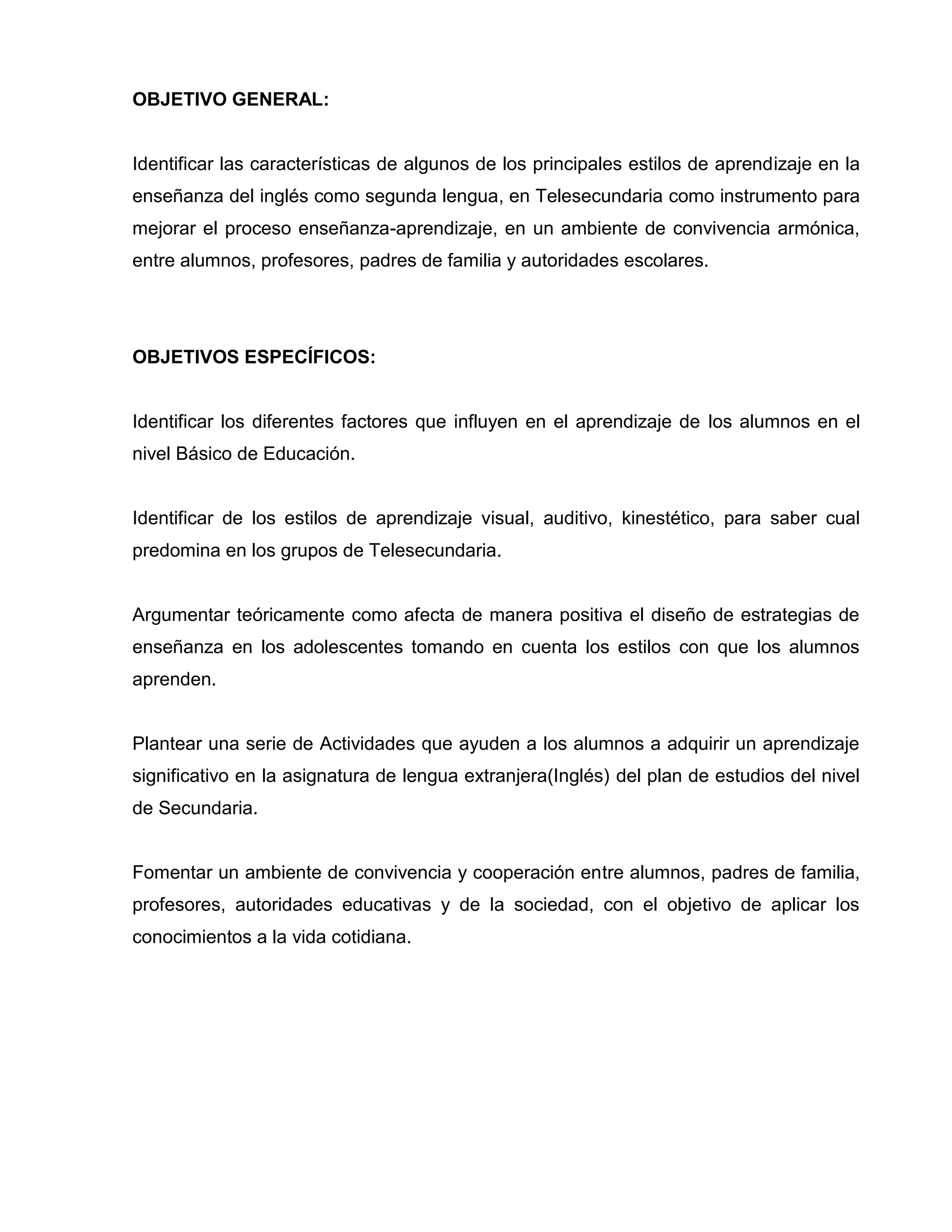 OBJETIVO GENERAL:


Identificar las características de algunos de los principales estilos de aprendizaje en la
enseñanza del inglés como segunda lengua, en Telesecundaria como instrumento para
mejorar el proceso enseñanza-aprendizaje, en un ambiente de convivencia armónica,
entre alumnos, profesores, padres de familia y autoridades escolares.




OBJETIVOS ESPECÍFICOS:


Identificar los diferentes factores que influyen en el aprendizaje de los alumnos en el
nivel Básico de Educación.


Identificar de los estilos de aprendizaje visual, auditivo, kinestético, para saber cual
predomina en los grupos de Telesecundaria.


Argumentar teóricamente como afecta de manera positiva el diseño de estrategias de
enseñanza en los adolescentes tomando en cuenta los estilos con que los alumnos
aprenden.


Plantear una serie de Actividades que ayuden a los alumnos a adquirir un aprendizaje
significativo en la asignatura de lengua extranjera(Inglés) del plan de estudios del nivel
de Secundaria.


Fomentar un ambiente de convivencia y cooperación entre alumnos, padres de familia,
profesores, autoridades educativas y de la sociedad, con el objetivo de aplicar los
conocimientos a la vida cotidiana.
 