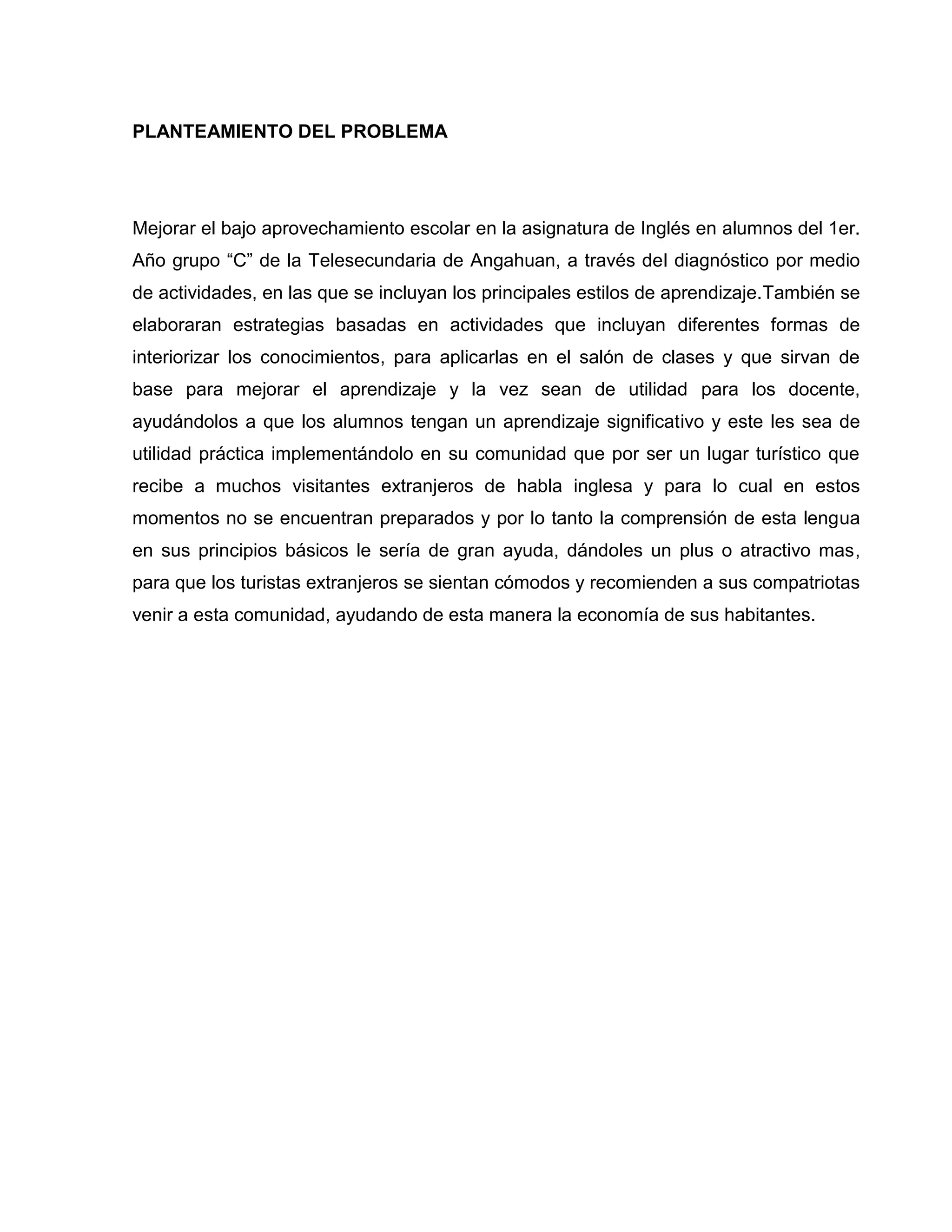 PLANTEAMIENTO DEL PROBLEMA




Mejorar el bajo aprovechamiento escolar en la asignatura de Inglés en alumnos del 1er.
Año grupo “C” de la Telesecundaria de Angahuan, a través del diagnóstico por medio
de actividades, en las que se incluyan los principales estilos de aprendizaje.También se
elaboraran estrategias basadas en actividades que incluyan diferentes formas de
interiorizar los conocimientos, para aplicarlas en el salón de clases y que sirvan de
base para mejorar el aprendizaje y la vez sean de utilidad para los docente,
ayudándolos a que los alumnos tengan un aprendizaje significativo y este les sea de
utilidad práctica implementándolo en su comunidad que por ser un lugar turístico que
recibe a muchos visitantes extranjeros de habla inglesa y para lo cual en estos
momentos no se encuentran preparados y por lo tanto la comprensión de esta lengua
en sus principios básicos le sería de gran ayuda, dándoles un plus o atractivo mas,
para que los turistas extranjeros se sientan cómodos y recomienden a sus compatriotas
venir a esta comunidad, ayudando de esta manera la economía de sus habitantes.
 
