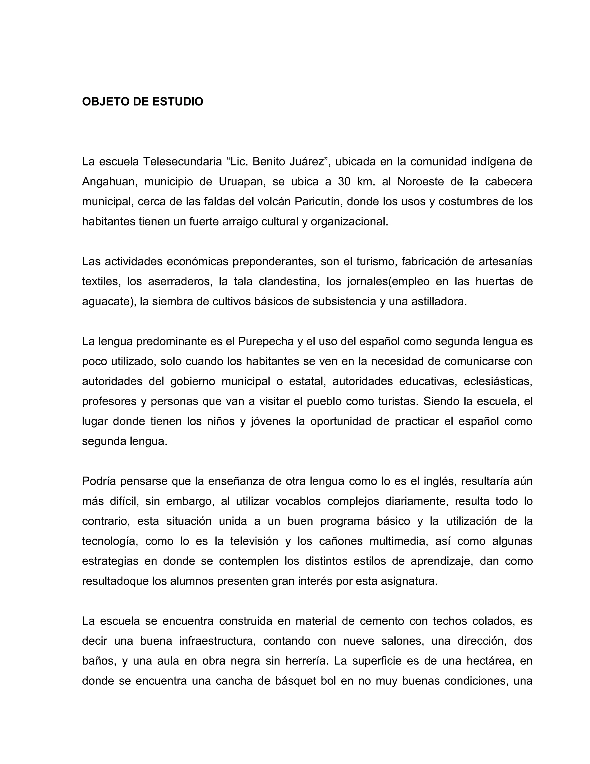 OBJETO DE ESTUDIO




La escuela Telesecundaria “Lic. Benito Juárez”, ubicada en la comunidad indígena de
Angahuan, municipio de Uruapan, se ubica a 30 km. al Noroeste de la cabecera
municipal, cerca de las faldas del volcán Paricutín, donde los usos y costumbres de los
habitantes tienen un fuerte arraigo cultural y organizacional.


Las actividades económicas preponderantes, son el turismo, fabricación de artesanías
textiles, los aserraderos, la tala clandestina, los jornales(empleo en las huertas de
aguacate), la siembra de cultivos básicos de subsistencia y una astilladora.


La lengua predominante es el Purepecha y el uso del español como segunda lengua es
poco utilizado, solo cuando los habitantes se ven en la necesidad de comunicarse con
autoridades del gobierno municipal o estatal, autoridades educativas, eclesiásticas,
profesores y personas que van a visitar el pueblo como turistas. Siendo la escuela, el
lugar donde tienen los niños y jóvenes la oportunidad de practicar el español como
segunda lengua.


Podría pensarse que la enseñanza de otra lengua como lo es el inglés, resultaría aún
más difícil, sin embargo, al utilizar vocablos complejos diariamente, resulta todo lo
contrario, esta situación unida a un buen programa básico y la utilización de la
tecnología, como lo es la televisión y los cañones multimedia, así como algunas
estrategias en donde se contemplen los distintos estilos de aprendizaje, dan como
resultadoque los alumnos presenten gran interés por esta asignatura.


La escuela se encuentra construida en material de cemento con techos colados, es
decir una buena infraestructura, contando con nueve salones, una dirección, dos
baños, y una aula en obra negra sin herrería. La superficie es de una hectárea, en
donde se encuentra una cancha de básquet bol en no muy buenas condiciones, una
 