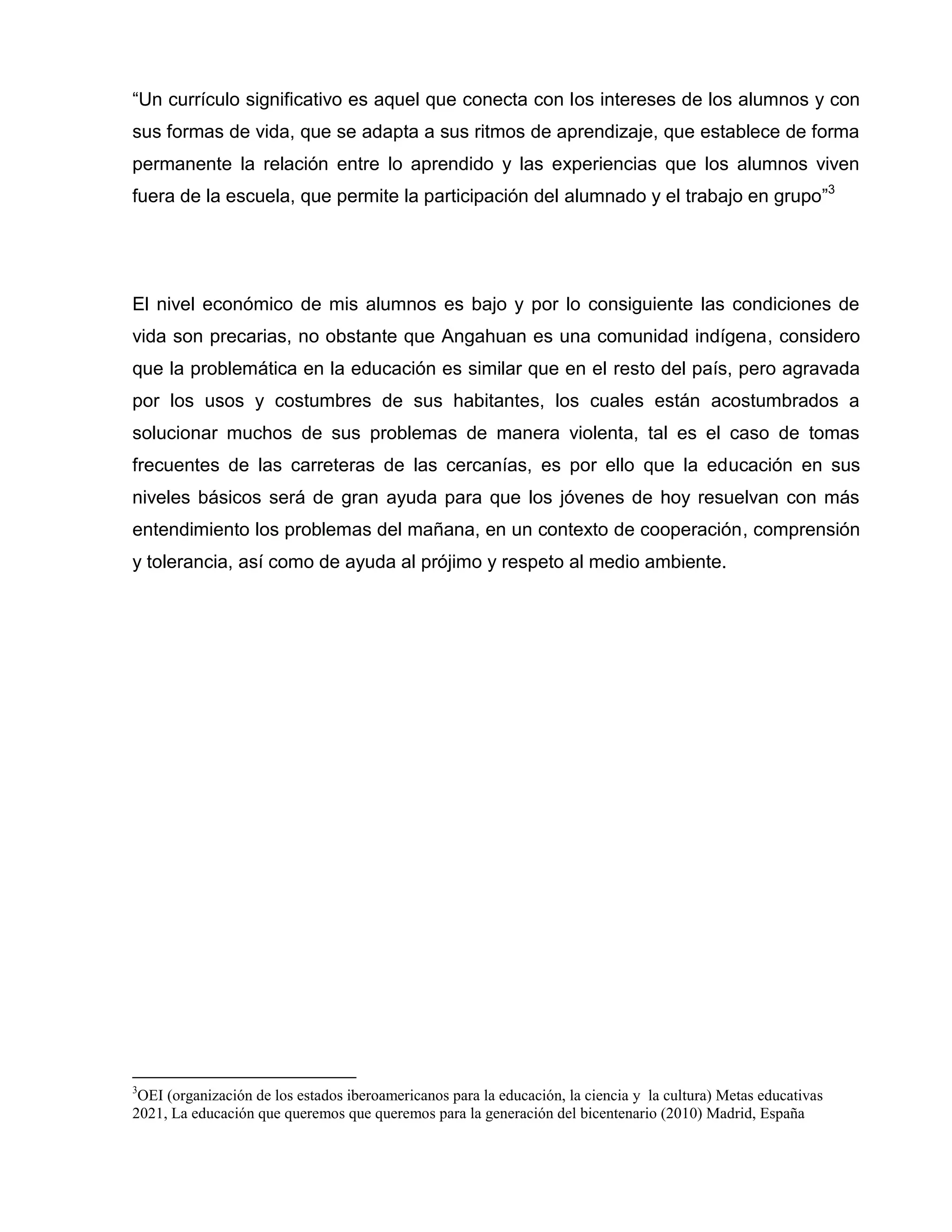 “Un currículo significativo es aquel que conecta con los intereses de los alumnos y con
sus formas de vida, que se adapta a sus ritmos de aprendizaje, que establece de forma
permanente la relación entre lo aprendido y las experiencias que los alumnos viven
fuera de la escuela, que permite la participación del alumnado y el trabajo en grupo”3




El nivel económico de mis alumnos es bajo y por lo consiguiente las condiciones de
vida son precarias, no obstante que Angahuan es una comunidad indígena, considero
que la problemática en la educación es similar que en el resto del país, pero agravada
por los usos y costumbres de sus habitantes, los cuales están acostumbrados a
solucionar muchos de sus problemas de manera violenta, tal es el caso de tomas
frecuentes de las carreteras de las cercanías, es por ello que la educación en sus
niveles básicos será de gran ayuda para que los jóvenes de hoy resuelvan con más
entendimiento los problemas del mañana, en un contexto de cooperación, comprensión
y tolerancia, así como de ayuda al prójimo y respeto al medio ambiente.




3
 OEI (organización de los estados iberoamericanos para la educación, la ciencia y la cultura) Metas educativas
2021, La educación que queremos que queremos para la generación del bicentenario (2010) Madrid, España
 