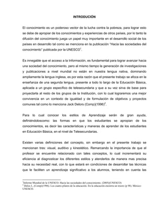 INTRODUCIÓN


El conocimiento es un poderoso vector de la lucha contra la pobreza, para lograr esto
se debe de apropiar de los conocimientos y experiencias de otros países, por lo tanto la
difusión del conocimiento juega un papel muy importante en el desarrollo social de los
países en desarrollo tal como se menciona en la publicación “Hacia las sociedades del
conocimiento” publicada por la UNESCO1.


Es innegable que el acceso a la Información, es fundamental para lograr avanzar hacia
una sociedad del conocimiento, pero al mismo tiempo la generación de investigaciones
y publicaciones a nivel mundial no están en nuestra lengua nativa, dominando
ampliamente la lengua inglesa, es por esta razón que el presente trabajo se afoca en la
enseñanza de una segunda lengua, presente a todo lo largo de la Educación Básica,
aplicada a un grupo específico de telesecundaria y que a su vez sirva de base para
proyectarla al resto de los grupos de la Institución, con lo cual lograremos una mejor
convivencia en un contexto de igualdad y de formulación de objetivos y proyectos
comunes tal como lo menciona Jack Delors (Comp)(1996)2.


Para     lo   cual     conocer       los   estilos     de    Aprendizaje        serán      de    gran     ayuda,
definiéndoloscomo: las formas en que los estudiantes se apropian de los
conocimientos, es decir las características y maneras de aprender de los estudiantes
en Educación Básica, en el nivel de Telesecundarias.


Existen varias definiciones del concepto, sin embargo en el presente trabajo se
mencionan tres: visual, auditivo y kinestético. Remarcando la importancia de que el
profesor se encuentre relacionado con tales conceptos, lo cual incrementará su
eficiencia al diagnosticar los diferentes estilos y atenderlos de manera mas precisa
hacia su necesidad real, con lo que estará en condiciones de desarrollar las técnicas
que le faciliten un aprendizaje significativo a los alumnos, teniendo en cuenta las


1
Informe Mundial de la UNESCO. Hacia las sociedades del conocimiento. (2005)(UNESCO)
2
 Delos J., (Comp)(1996). Los cuatro pilares de la educación. En la educación encierra un tesoro (p 98). México:
UNESCO.
 