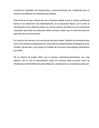 condiciones materiales, de infraestructura, socio-económicas, etc. necesarias para un
proceso mas eficiente de enseñanza-aprendizaje.


Este tema es de gran interés para los profesores debido a que el campo profesional
donde se ha observado más detalladamente, es la Educación Básica, por lo tanto la
identificación de los distintos estilos con que los jóvenes aprenden es una herramienta
importante que todos los profesores deben conocer y saber que no todos los alumnos
aprenden de la misma manera.


En cuanto a los alumnos, el conocimiento de estos estilos, también los favorecerá para
hacer más eficiente la adquisición de conocimientos implementando estrategias que les
resulten interesantes y que tengan la finalidad de incorporar aprendizajes significativos
para ellos.


De lo anterior se puede inferir que el proceso enseñanza-aprendizaje, sea mas
efectivo, con lo cual se aprovecharán mejor los recursos tanto humanos como de
infraestructura del Sistema Educativo Mexicano, beneficiando a la sociedad en general.
 