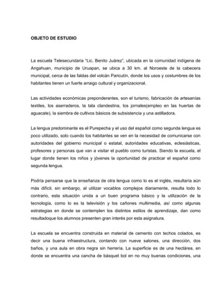 OBJETO DE ESTUDIO




La escuela Telesecundaria “Lic. Benito Juárez”, ubicada en la comunidad indígena de
Angahuan, municipio de Uruapan, se ubica a 30 km. al Noroeste de la cabecera
municipal, cerca de las faldas del volcán Paricutín, donde los usos y costumbres de los
habitantes tienen un fuerte arraigo cultural y organizacional.


Las actividades económicas preponderantes, son el turismo, fabricación de artesanías
textiles, los aserraderos, la tala clandestina, los jornales(empleo en las huertas de
aguacate), la siembra de cultivos básicos de subsistencia y una astilladora.


La lengua predominante es el Purepecha y el uso del español como segunda lengua es
poco utilizado, solo cuando los habitantes se ven en la necesidad de comunicarse con
autoridades del gobierno municipal o estatal, autoridades educativas, eclesiásticas,
profesores y personas que van a visitar el pueblo como turistas. Siendo la escuela, el
lugar donde tienen los niños y jóvenes la oportunidad de practicar el español como
segunda lengua.


Podría pensarse que la enseñanza de otra lengua como lo es el inglés, resultaría aún
más difícil, sin embargo, al utilizar vocablos complejos diariamente, resulta todo lo
contrario, esta situación unida a un buen programa básico y la utilización de la
tecnología, como lo es la televisión y los cañones multimedia, así como algunas
estrategias en donde se contemplen los distintos estilos de aprendizaje, dan como
resultadoque los alumnos presenten gran interés por esta asignatura.


La escuela se encuentra construida en material de cemento con techos colados, es
decir una buena infraestructura, contando con nueve salones, una dirección, dos
baños, y una aula en obra negra sin herrería. La superficie es de una hectárea, en
donde se encuentra una cancha de básquet bol en no muy buenas condiciones, una
 