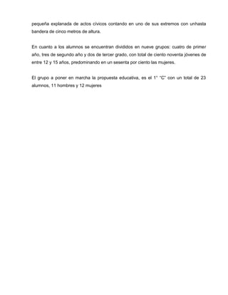 pequeña explanada de actos cívicos contando en uno de sus extremos con unhasta
bandera de cinco metros de altura.


En cuanto a los alumnos se encuentran divididos en nueve grupos: cuatro de primer
año, tres de segundo año y dos de tercer grado, con total de ciento noventa jóvenes de
entre 12 y 15 años, predominando en un sesenta por ciento las mujeres.


El grupo a poner en marcha la propuesta educativa, es el 1° “C” con un total de 23
alumnos, 11 hombres y 12 mujeres
 
