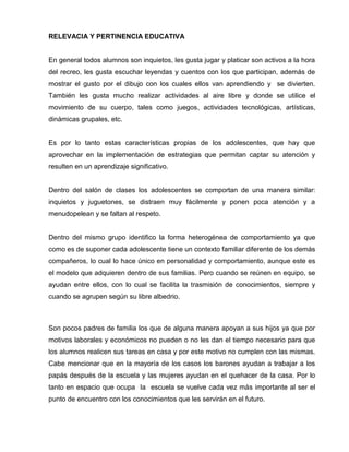RELEVACIA Y PERTINENCIA EDUCATIVA


En general todos alumnos son inquietos, les gusta jugar y platicar son activos a la hora
del recreo, les gusta escuchar leyendas y cuentos con los que participan, además de
mostrar el gusto por el dibujo con los cuales ellos van aprendiendo y se divierten.
También les gusta mucho realizar actividades al aire libre y donde se utilice el
movimiento de su cuerpo, tales como juegos, actividades tecnológicas, artísticas,
dinámicas grupales, etc.


Es por lo tanto estas características propias de los adolescentes, que hay que
aprovechar en la implementación de estrategias que permitan captar su atención y
resulten en un aprendizaje significativo.


Dentro del salón de clases los adolescentes se comportan de una manera similar:
inquietos y juguetones, se distraen muy fácilmente y ponen poca atención y a
menudopelean y se faltan al respeto.


Dentro del mismo grupo identifico la forma heterogénea de comportamiento ya que
como es de suponer cada adolescente tiene un contexto familiar diferente de los demás
compañeros, lo cual lo hace único en personalidad y comportamiento, aunque este es
el modelo que adquieren dentro de sus familias. Pero cuando se reúnen en equipo, se
ayudan entre ellos, con lo cual se facilita la trasmisión de conocimientos, siempre y
cuando se agrupen según su libre albedrio.



Son pocos padres de familia los que de alguna manera apoyan a sus hijos ya que por
motivos laborales y económicos no pueden o no les dan el tiempo necesario para que
los alumnos realicen sus tareas en casa y por este motivo no cumplen con las mismas.
Cabe mencionar que en la mayoría de los casos los barones ayudan a trabajar a los
papás después de la escuela y las mujeres ayudan en el quehacer de la casa. Por lo
tanto en espacio que ocupa la escuela se vuelve cada vez más importante al ser el
punto de encuentro con los conocimientos que les servirán en el futuro.
 