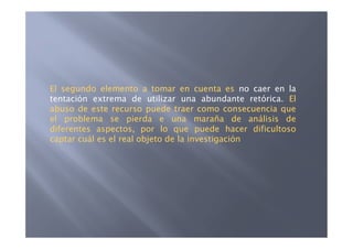 El segundo elemento a tomar en cuenta es no caer en la
tentación extrema de utilizar una abundante retórica. El
abuso de este recurso puede traer como consecuencia que
el problema se pierda e una maraña de análisis de
diferentes aspectos, por lo que puede hacer dificultoso
captar cuál es el real objeto de la investigación
 