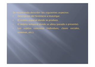 Se recomienda describir los siguientes aspectos:
•   Descripción del fenómeno a investigar.
•   El ámbito espacial donde se produce.
•   El ámbito temporal donde se ubica (pasado o presente).
•   Los sujetos concretos (individuos, clases sociales,
    sistemas, etc.).
 