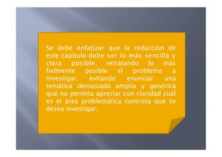 Se debe enfatizar que la redacción de
este capítulo debe ser lo más sencilla y
clara   posible, retratando lo más
fielmente    posible   el   problema    a
investigar,   evitando    enunciar   una
temática demasiado amplia y genérica
que no permita apreciar con claridad cuál
es el área problemática concreta que se
desea investigar.
 