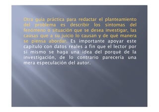 Otra guía práctica para redactar el planteamiento
del problema es describir los síntomas del
fenómeno o situación que se desea investigar, las
causas que a su juicio lo causan y de qué manera
se piensa abordar. Es importante apoyar este
capítulo con datos reales a fin que el lector por
sí mismo se haga una idea del porqué de la
investigación, de lo contrario parecería una
mera especulación del autor.
 
