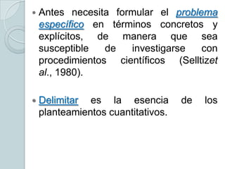 

Antes necesita formular el problema
específico en términos concretos y
explícitos, de manera que sea
susceptible
de
investigarse
con
procedimientos científicos (Selltizet
al., 1980).



Delimitar es la esencia
planteamientos cuantitativos.

de

los

 